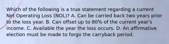 Which of the following is a true statement regarding a current Net Operating Loss (NOL)? A. Can be carried back two years prior to the loss year. B. Can offset up to 80% of the current year's income. C. Available the year the loss occurs. D. An affirmative election must be made to forgo the carryback period.