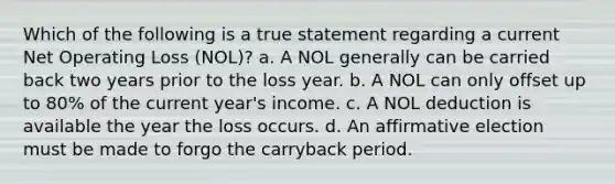 Which of the following is a true statement regarding a current Net Operating Loss (NOL)? a. A NOL generally can be carried back two years prior to the loss year. b. A NOL can only offset up to 80% of the current year's income. c. A NOL deduction is available the year the loss occurs. d. An affirmative election must be made to forgo the carryback period.