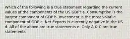 Which of the following is a true statement regarding the current values of the components of the US GDP? a. Consumption is the largest component of GDP b. Investment is the most volatile component of GDP c. Net Exports is currently negative in the US d. All of the above are true statements e. Only A & C are true statements