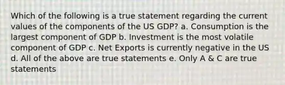 Which of the following is a true statement regarding the current values of the components of the US GDP? a. Consumption is the largest component of GDP b. Investment is the most volatile component of GDP c. Net Exports is currently negative in the US d. All of the above are true statements e. Only A & C are true statements