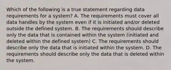 Which of the following is a true statement regarding data requirements for a system? A. The requirements must cover all data handles by the system even if it is initiated and/or deleted outside the defined system. B. The requirements should describe only the data that is contained within the system (initiated and deleted within the defined system) C. The requirements should describe only the data that is initiated within the system. D. The requirements should describe only the data that is deleted within the system.