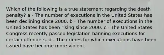 Which of the following is a true statement regarding the death penalty? a - The number of executions in the United States has been declining since 2000. b - The number of executions in the United States has been rising since 2000. c - The United States Congress recently passed legislation banning executions for certain offenders. d - The crimes for which executions have been issued have become more violent.