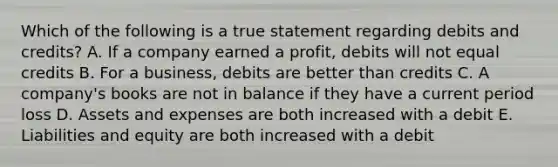 Which of the following is a true statement regarding debits and credits? A. If a company earned a profit, debits will not equal credits B. For a business, debits are better than credits C. A company's books are not in balance if they have a current period loss D. Assets and expenses are both increased with a debit E. Liabilities and equity are both increased with a debit