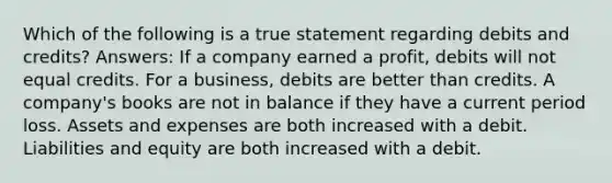 Which of the following is a true statement regarding debits and credits? Answers: If a company earned a profit, debits will not equal credits. For a business, debits are better than credits. A company's books are not in balance if they have a current period loss. Assets and expenses are both increased with a debit. Liabilities and equity are both increased with a debit.