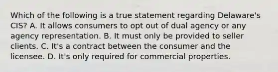 Which of the following is a true statement regarding Delaware's CIS? A. It allows consumers to opt out of dual agency or any agency representation. B. It must only be provided to seller clients. C. It's a contract between the consumer and the licensee. D. It's only required for commercial properties.