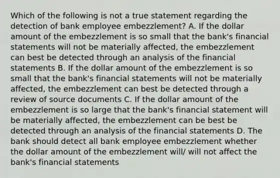 Which of the following is not a true statement regarding the detection of bank employee embezzlement? A. If the dollar amount of the embezzlement is so small that the bank's financial statements will not be materially affected, the embezzlement can best be detected through an analysis of the financial statements B. If the dollar amount of the embezzlement is so small that the bank's financial statements will not be materially affected, the embezzlement can best be detected through a review of source documents C. If the dollar amount of the embezzlement is so large that the bank's financial statement will be materially affected, the embezzlement can be best be detected through an analysis of the financial statements D. The bank should detect all bank employee embezzlement whether the dollar amount of the embezzlement will/ will not affect the bank's financial statements