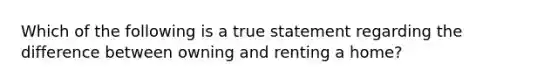 Which of the following is a true statement regarding the difference between owning and renting a home?