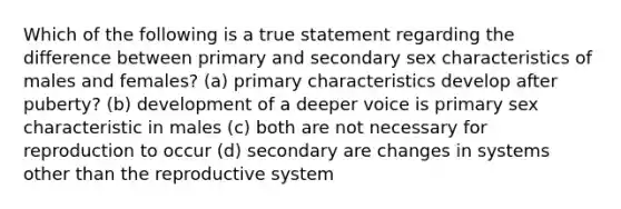 Which of the following is a true statement regarding the difference between primary and secondary sex characteristics of males and females? (a) primary characteristics develop after puberty? (b) development of a deeper voice is primary sex characteristic in males (c) both are not necessary for reproduction to occur (d) secondary are changes in systems other than the reproductive system