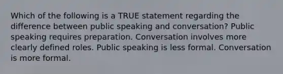 Which of the following is a TRUE statement regarding the difference between public speaking and conversation? Public speaking requires preparation. Conversation involves more clearly defined roles. Public speaking is less formal. Conversation is more formal.