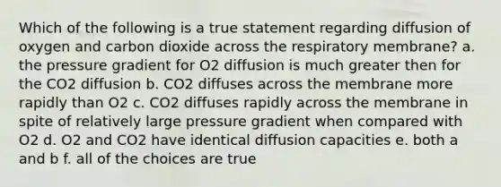 Which of the following is a true statement regarding diffusion of oxygen and carbon dioxide across the respiratory membrane? a. the pressure gradient for O2 diffusion is much greater then for the CO2 diffusion b. CO2 diffuses across the membrane more rapidly than O2 c. CO2 diffuses rapidly across the membrane in spite of relatively large pressure gradient when compared with O2 d. O2 and CO2 have identical diffusion capacities e. both a and b f. all of the choices are true