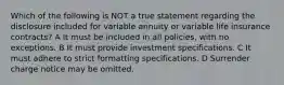 Which of the following is NOT a true statement regarding the disclosure included for variable annuity or variable life insurance contracts? A It must be included in all policies, with no exceptions. B It must provide investment specifications. C It must adhere to strict formatting specifications. D Surrender charge notice may be omitted.