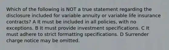 Which of the following is NOT a true statement regarding the disclosure included for variable annuity or variable life insurance contracts? A It must be included in all policies, with no exceptions. B It must provide investment specifications. C It must adhere to strict formatting specifications. D Surrender charge notice may be omitted.