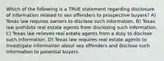 Which of the following is a TRUE statement regarding disclosure of information related to sex offenders to prospective buyers? A) Texas law requires owners to disclose such information. B) Texas law prohibits real estate agents from disclosing such information. C) Texas law relieves real estate agents from a duty to disclose such information. D) Texas law requires real estate agents to investigate information about sex offenders and disclose such information to potential buyers.