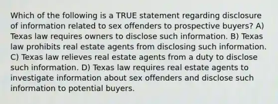 Which of the following is a TRUE statement regarding disclosure of information related to sex offenders to prospective buyers? A) Texas law requires owners to disclose such information. B) Texas law prohibits real estate agents from disclosing such information. C) Texas law relieves real estate agents from a duty to disclose such information. D) Texas law requires real estate agents to investigate information about sex offenders and disclose such information to potential buyers.