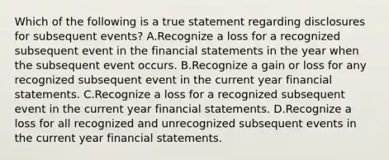 Which of the following is a true statement regarding disclosures for subsequent events? A.Recognize a loss for a recognized subsequent event in the financial statements in the year when the subsequent event occurs. B.Recognize a gain or loss for any recognized subsequent event in the current year financial statements. C.Recognize a loss for a recognized subsequent event in the current year financial statements. D.Recognize a loss for all recognized and unrecognized subsequent events in the current year financial statements.