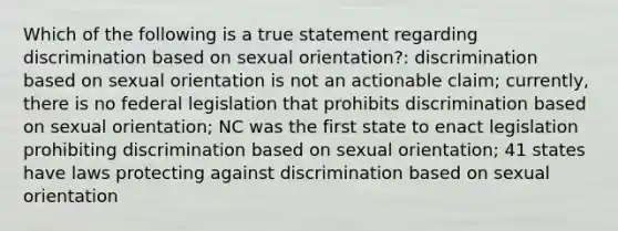 Which of the following is a true statement regarding discrimination based on sexual orientation?: discrimination based on sexual orientation is not an actionable claim; currently, there is no federal legislation that prohibits discrimination based on sexual orientation; NC was the first state to enact legislation prohibiting discrimination based on sexual orientation; 41 states have laws protecting against discrimination based on sexual orientation