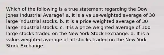 Which of the following is a true statement regarding the Dow Jones Industrial Average? a. It is a value-weighted average of 30 large industrial stocks. b. It is a price-weighted average of 30 large industrial stocks. c. It is a price-weighted average of 100 large stocks traded on the New York Stock Exchange. d. It is a value-weighted average of all stocks traded on the New York Stock Exchange.