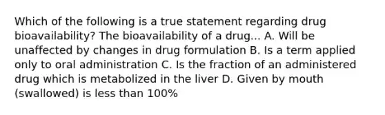 Which of the following is a true statement regarding drug bioavailability? The bioavailability of a drug... A. Will be unaffected by changes in drug formulation B. Is a term applied only to oral administration C. Is the fraction of an administered drug which is metabolized in the liver D. Given by mouth (swallowed) is less than 100%