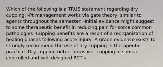 Which of the following is a TRUE statement regarding dry cupping: -Pt management works via gate theory, similar to agents throughout the semester. -Initial evidence might suggest to some therapeutic benefit in reducing pain for some common pathologies -Cupping benefits are a result of a reorganization of healing phases following acute injury -A grade evidence exists to strongly recommend the use of dry cupping in therapeutic practice -Dry cupping outperforms wet cupping in similar, controlled and well designed RCT's