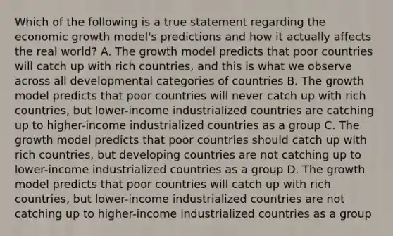 Which of the following is a true statement regarding the economic growth model's predictions and how it actually affects the real world? A. The growth model predicts that poor countries will catch up with rich countries, and this is what we observe across all developmental categories of countries B. The growth model predicts that poor countries will never catch up with rich countries, but lower-income industrialized countries are catching up to higher-income industrialized countries as a group C. The growth model predicts that poor countries should catch up with rich countries, but developing countries are not catching up to lower-income industrialized countries as a group D. The growth model predicts that poor countries will catch up with rich countries, but lower-income industrialized countries are not catching up to higher-income industrialized countries as a group