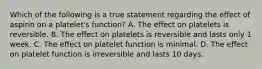 Which of the following is a true statement regarding the effect of aspirin on a platelet's function? A. The effect on platelets is reversible. B. The effect on platelets is reversible and lasts only 1 week. C. The effect on platelet function is minimal. D. The effect on platelet function is irreversible and lasts 10 days.