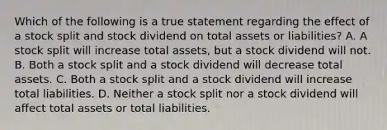 Which of the following is a true statement regarding the effect of a stock split and stock dividend on total assets or​ liabilities? A. A stock split will increase total​ assets, but a stock dividend will not. B. Both a stock split and a stock dividend will decrease total assets. C. Both a stock split and a stock dividend will increase total liabilities. D. Neither a stock split nor a stock dividend will affect total assets or total liabilities.