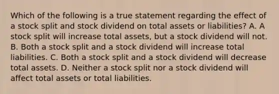 Which of the following is a true statement regarding the effect of a stock split and stock dividend on total assets or​ liabilities? A. A stock split will increase total​ assets, but a stock dividend will not. B. Both a stock split and a stock dividend will increase total liabilities. C. Both a stock split and a stock dividend will decrease total assets. D. Neither a stock split nor a stock dividend will affect total assets or total liabilities.