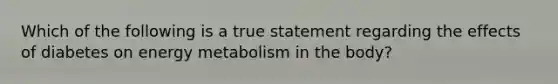 Which of the following is a true statement regarding the effects of diabetes on energy metabolism in the body?