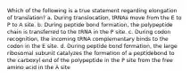 Which of the following is a true statement regarding elongation of translation? a. During translocation, tRNAs move from the E to P to A site. b. During peptide bond formation, the polypeptide chain is transferred to the tRNA in the P site. c. During codon recognition, the incoming tRNA complementary binds to the codon in the E site. d. During peptide bond formation, the large ribosomal subunit catalyzes the formation of a peptidebond to the carboxyl end of the polypeptide in the P site from the free amino acid in the A site