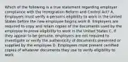 Which of the following is a true statement regarding employer compliance with the Immigration Reform and Control Act? A. Employers must verify a person's eligibility to work in the United States before the new employee begins work B. Employers are required to copy and retain copies of the documents used by the employee to prove eligibility to work in the United States C. If they appear to be genuine, employers are not required to investigate or verify the authenticity of documents presented or supplied by the employee D. Employees must present certified copies of whatever documents they use to verify eligibility to work