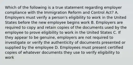 Which of the following is a true statement regarding employer compliance with the Immigration Reform and Control Act? A. Employers must verify a person's eligibility to work in the United States before the new employee begins work B. Employers are required to copy and retain copies of the documents used by the employee to prove eligibility to work in the United States C. If they appear to be genuine, employers are not required to investigate or verify the authenticity of documents presented or supplied by the employee D. Employees must present certified copies of whatever documents they use to verify eligibility to work