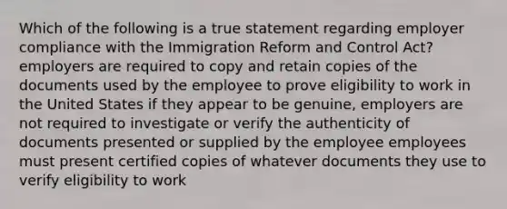 Which of the following is a true statement regarding employer compliance with the Immigration Reform and Control Act? employers are required to copy and retain copies of the documents used by the employee to prove eligibility to work in the United States if they appear to be genuine, employers are not required to investigate or verify the authenticity of documents presented or supplied by the employee employees must present certified copies of whatever documents they use to verify eligibility to work