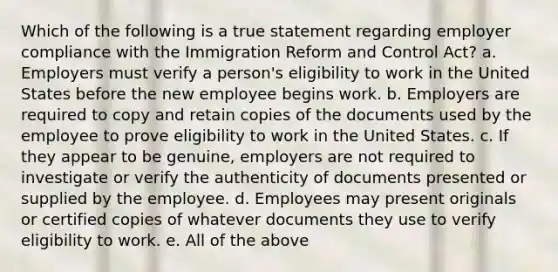 Which of the following is a true statement regarding employer compliance with the Immigration Reform and Control Act? a. Employers must verify a person's eligibility to work in the United States before the new employee begins work. b. Employers are required to copy and retain copies of the documents used by the employee to prove eligibility to work in the United States. c. If they appear to be genuine, employers are not required to investigate or verify the authenticity of documents presented or supplied by the employee. d. Employees may present originals or certified copies of whatever documents they use to verify eligibility to work. e. All of the above