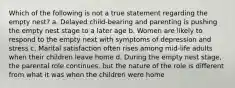 Which of the following is not a true statement regarding the empty nest? a. Delayed child-bearing and parenting is pushing the empty nest stage to a later age b. Women are likely to respond to the empty next with symptoms of depression and stress c. Marital satisfaction often rises among mid-life adults when their children leave home d. During the empty nest stage, the parental role continues, but the nature of the role is different from what it was when the children were home