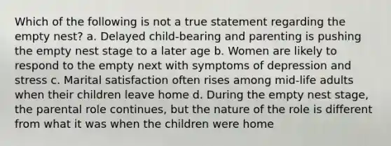 Which of the following is not a true statement regarding the empty nest? a. Delayed child-bearing and parenting is pushing the empty nest stage to a later age b. Women are likely to respond to the empty next with symptoms of depression and stress c. Marital satisfaction often rises among mid-life adults when their children leave home d. During the empty nest stage, the parental role continues, but the nature of the role is different from what it was when the children were home