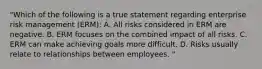 "Which of the following is a true statement regarding enterprise risk management (ERM): A. All risks considered in ERM are negative. B. ERM focuses on the combined impact of all risks. C. ERM can make achieving goals more difficult. D. Risks usually relate to relationships between employees. "