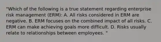 "Which of the following is a true statement regarding enterprise risk management (ERM): A. All risks considered in ERM are negative. B. ERM focuses on the combined impact of all risks. C. ERM can make achieving goals more difficult. D. Risks usually relate to relationships between employees. "