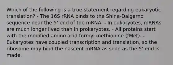 Which of the following is a true statement regarding <a href='https://www.questionai.com/knowledge/kOIFUyXpZK-eukaryotic-translation' class='anchor-knowledge'>eukaryotic translation</a>? - The 16S rRNA binds to the Shine-Dalgarno sequence near the 5' end of the mRNA. - In eukaryotes, mRNAs are much longer lived than in prokaryotes. - All proteins start with the modified amino acid formyl methionine (fMet). - Eukaryotes have coupled <a href='https://www.questionai.com/knowledge/kWsjwWywkN-transcription-and-translation' class='anchor-knowledge'>transcription and translation</a>, so the ribosome may bind the nascent mRNA as soon as the 5' end is made.