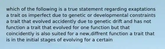 which of the following is a true statement regarding exaptations a trait os imperfect due to genetic or developmental constraints a trait that evolved accidently due to genetic drift and has not function a trait that evolved for one function but that coincidently is also suited for a new,diffrent function a trait that is in the initial stages of evolving for a certain