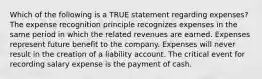 Which of the following is a TRUE statement regarding expenses? The expense recognition principle recognizes expenses in the same period in which the related revenues are earned. Expenses represent future benefit to the company. Expenses will never result in the creation of a liability account. The critical event for recording salary expense is the payment of cash.