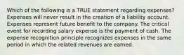 Which of the following is a TRUE statement regarding expenses? Expenses will never result in the creation of a liability account. Expenses represent future benefit to the company. The critical event for recording salary expense is the payment of cash. The expense recognition principle recognizes expenses in the same period in which the related revenues are earned.