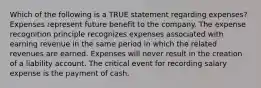 Which of the following is a TRUE statement regarding expenses? Expenses represent future benefit to the company. The expense recognition principle recognizes expenses associated with earning revenue in the same period in which the related revenues are earned. Expenses will never result in the creation of a liability account. The critical event for recording salary expense is the payment of cash.