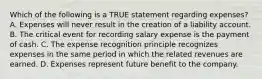 Which of the following is a TRUE statement regarding expenses? A. Expenses will never result in the creation of a liability account. B. The critical event for recording salary expense is the payment of cash. C. The expense recognition principle recognizes expenses in the same period in which the related revenues are earned. D. Expenses represent future benefit to the company.