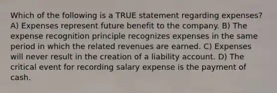 Which of the following is a TRUE statement regarding expenses? A) Expenses represent future benefit to the company. B) The expense recognition principle recognizes expenses in the same period in which the related revenues are earned. C) Expenses will never result in the creation of a liability account. D) The critical event for recording salary expense is the payment of cash.