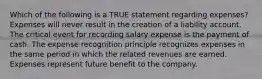 Which of the following is a TRUE statement regarding expenses? Expenses will never result in the creation of a liability account. The critical event for recording salary expense is the payment of cash. The expense recognition principle recognizes expenses in the same period in which the related revenues are earned. Expenses represent future benefit to the company.