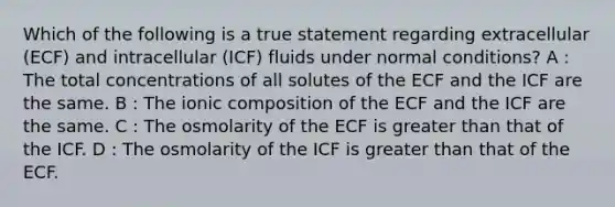 Which of the following is a true statement regarding extracellular (ECF) and intracellular (ICF) fluids under normal conditions? A : The total concentrations of all solutes of the ECF and the ICF are the same. B : The ionic composition of the ECF and the ICF are the same. C : The osmolarity of the ECF is greater than that of the ICF. D : The osmolarity of the ICF is greater than that of the ECF.