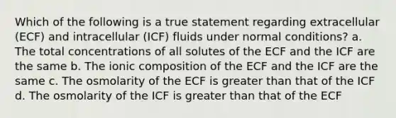 Which of the following is a true statement regarding extracellular (ECF) and intracellular (ICF) fluids under normal conditions? a. The total concentrations of all solutes of the ECF and the ICF are the same b. The ionic composition of the ECF and the ICF are the same c. The osmolarity of the ECF is greater than that of the ICF d. The osmolarity of the ICF is greater than that of the ECF