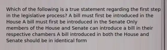 Which of the following is a true statement regarding the first step in the legislative process? A bill must first be introduced in the House A bill must first be introduced in the Senate Only members of the House and Senate can introduce a bill in their respective chambers A bill introduced in both the House and Senate should be in identical form