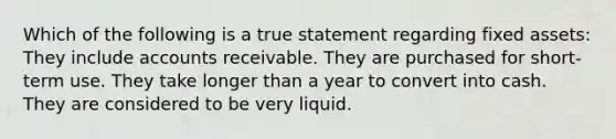 Which of the following is a true statement regarding fixed assets: They include accounts receivable. They are purchased for short-term use. They take longer than a year to convert into cash. They are considered to be very liquid.