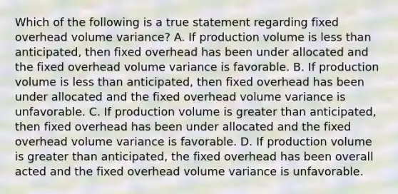 Which of the following is a true statement regarding fixed overhead volume variance? A. If production volume is less than anticipated, then fixed overhead has been under allocated and the fixed overhead volume variance is favorable. B. If production volume is less than anticipated, then fixed overhead has been under allocated and the fixed overhead volume variance is unfavorable. C. If production volume is greater than anticipated, then fixed overhead has been under allocated and the fixed overhead volume variance is favorable. D. If production volume is greater than anticipated, the fixed overhead has been overall acted and the fixed overhead volume variance is unfavorable.